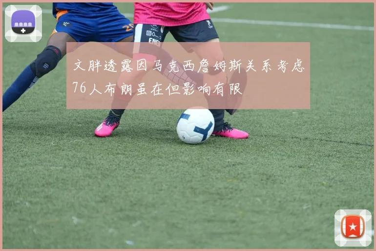 文胖透露因马克西詹姆斯关系考虑76人布朗虽在但影响有限