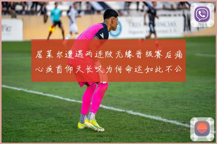 居莱尔遭遇两连败无缘晋级赛后痛心疾首仰天长叹为何命运如此不公