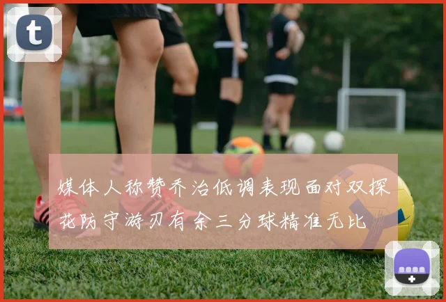媒体人称赞乔治低调表现面对双探花防守游刃有余三分球精准无比