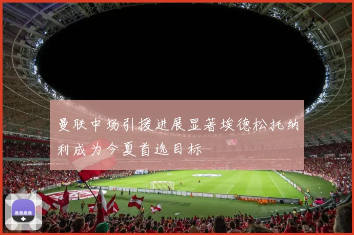 曼联中场引援进展显著埃德松托纳利成为今夏首选目标
