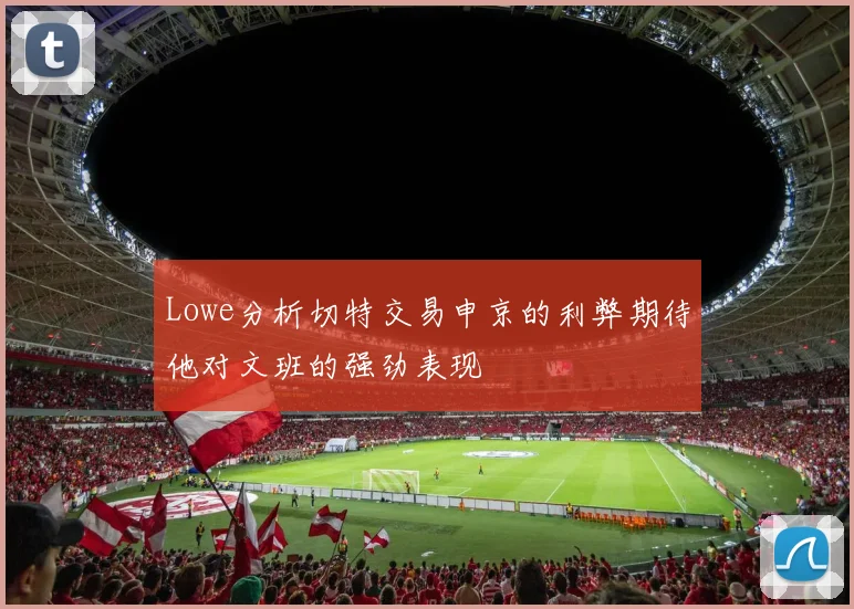 Lowe分析切特交易申京的利弊期待他对文班的强劲表现