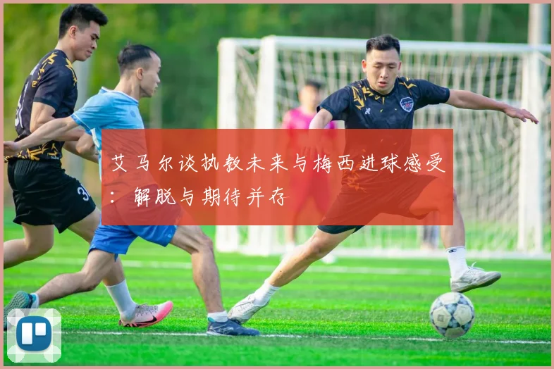 艾马尔谈执教未来与梅西进球感受：解脱与期待并存