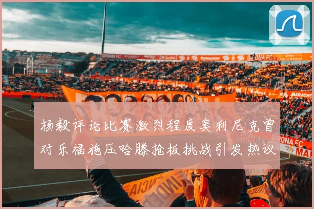 杨毅评论比赛激烈程度奥利尼克曾对乐福施压哈滕抢板挑战引发热议