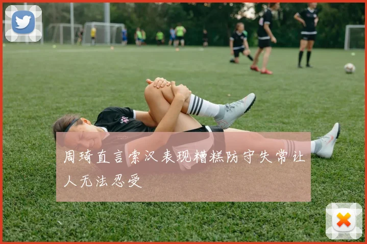 周琦直言索汉表现糟糕防守失常让人无法忍受
