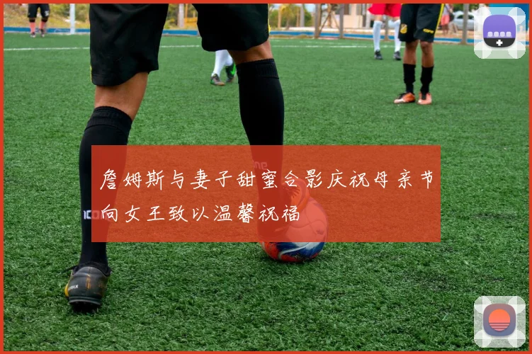 詹姆斯与妻子甜蜜合影庆祝母亲节向女王致以温馨祝福