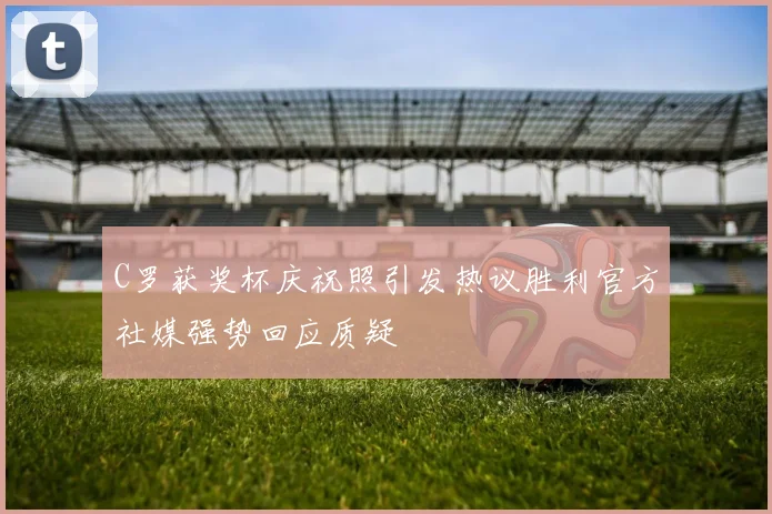 C罗获奖杯庆祝照引发热议胜利官方社媒强势回应质疑