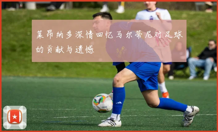 莱昂纳多深情回忆马尔蒂尼对足球的贡献与遗憾
