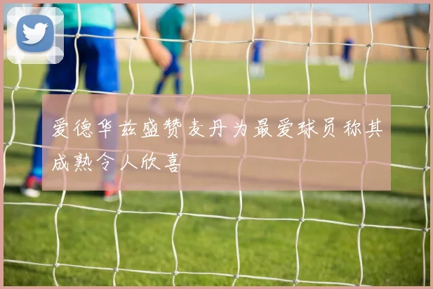 爱德华兹盛赞麦丹为最爱球员称其成熟令人欣喜