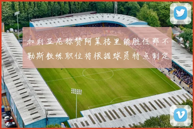 加利亚尼称赞阿莱格里能胜任那不勒斯教练职位将根据球员特点制定战术