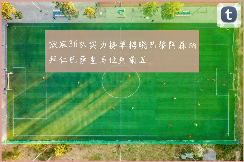 欧冠36队实力榜单揭晓巴黎阿森纳拜仁巴萨皇马位列前五